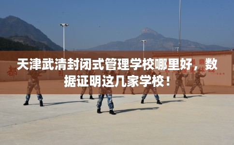 天津武清封闭式管理学校哪里好,数据证明这几家学校! 天津武清封闭式管理学校哪里好,数据证明这几家学校!