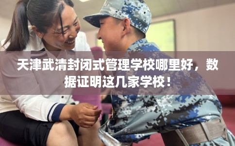 天津武清封闭式管理学校哪里好,数据证明这几家学校! 天津武清封闭式管理学校哪里好,数据证明这几家学校!