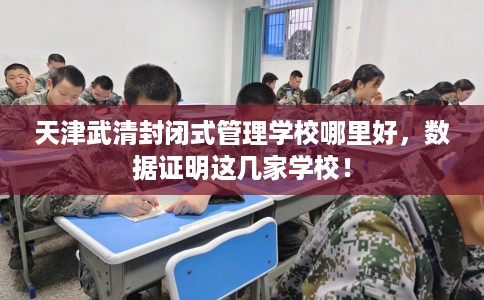 天津武清封闭式管理学校哪里好,数据证明这几家学校! 天津武清封闭式管理学校哪里好,数据证明这几家学校!