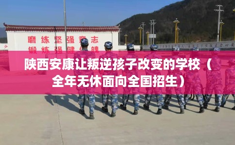 陕西安康让叛逆孩子改变的学校（全年无休面向全国招生）