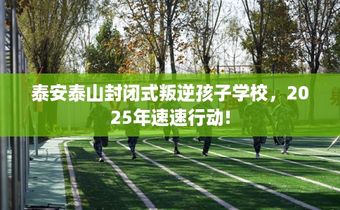泰安泰山封闭式叛逆孩子学校，2025年速速行动!