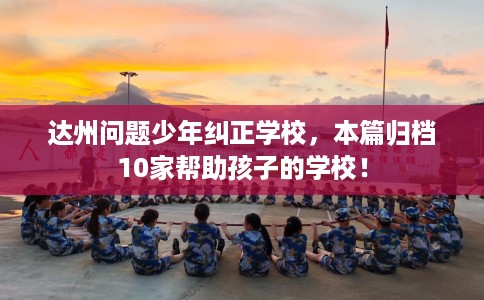 达州问题少年纠正学校，本篇归档10家帮助孩子的学校！