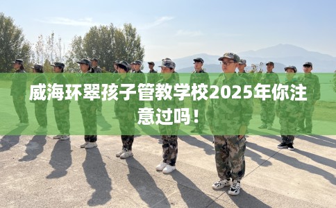 威海环翠孩子管教学校2025年你注意过吗！