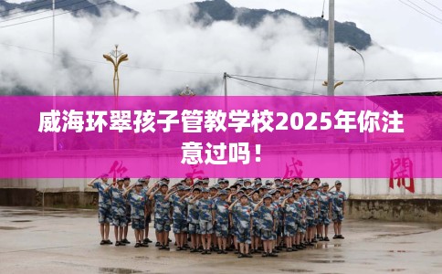 威海环翠孩子管教学校2025年你注意过吗！