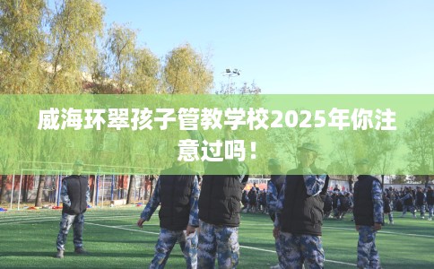 威海环翠孩子管教学校2025年你注意过吗！