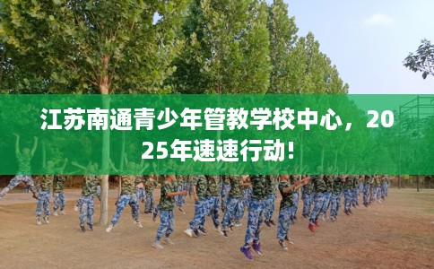 江苏南通青少年管教学校中心，2025年速速行动!