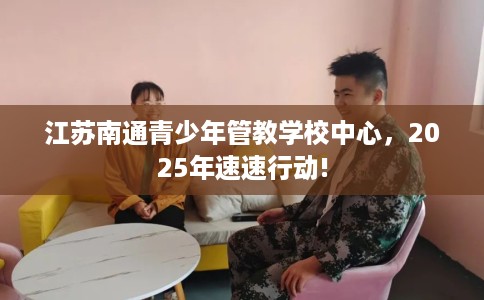 江苏南通青少年管教学校中心，2025年速速行动!