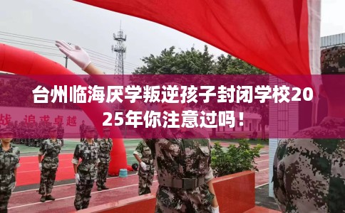 台州临海厌学叛逆孩子封闭学校2025年你注意过吗！
