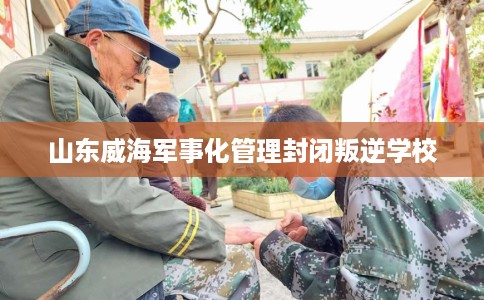 山东威海军事化管理封闭叛逆学校