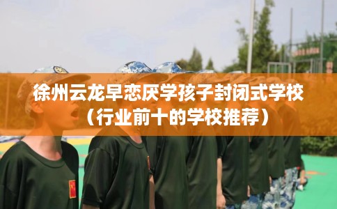徐州云龙早恋厌学孩子封闭式学校（行业前十的学校推荐）