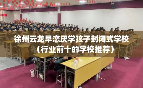 徐州云龙早恋厌学孩子封闭式学校（行业前十的学校推荐）