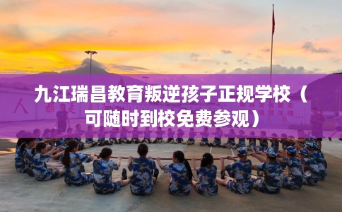 九江瑞昌教育叛逆孩子正规学校（可随时到校免费参观）