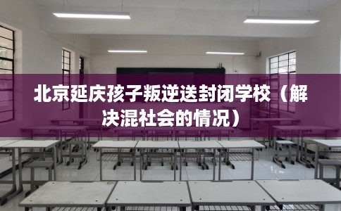 北京延庆孩子叛逆送封闭学校（解决混社会的情况）