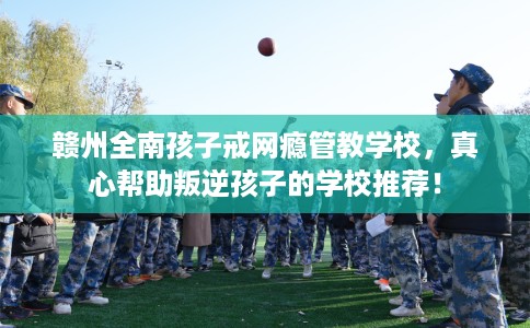 赣州全南孩子戒网瘾管教学校，真心帮助叛逆孩子的学校推荐！