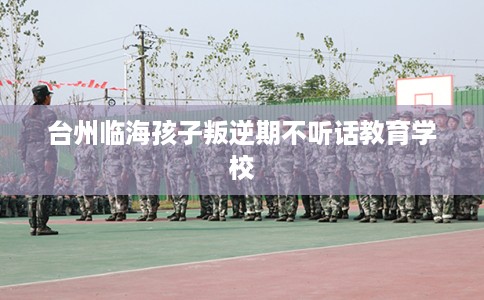 台州临海孩子叛逆期不听话教育学校