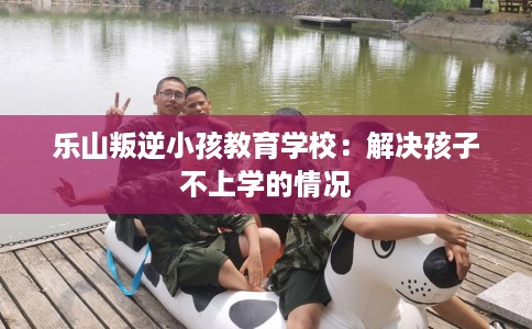 乐山叛逆小孩教育学校：解决孩子不上学的情况