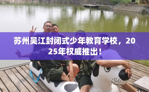 苏州吴江封闭式少年教育学校，2025年权威推出！