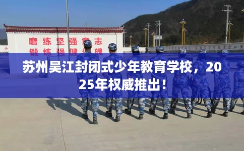 苏州吴江封闭式少年教育学校，2025年权威推出！