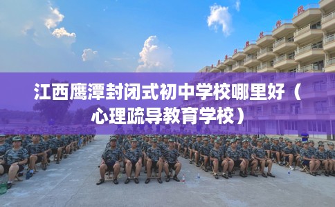 江西鹰潭封闭式初中学校哪里好（心理疏导教育学校）