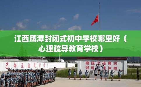 江西鹰潭封闭式初中学校哪里好（心理疏导教育学校）