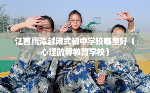 江西鹰潭封闭式初中学校哪里好（心理疏导教育学校）