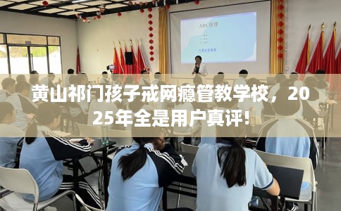 黄山祁门孩子戒网瘾管教学校，2025年全是用户真评!