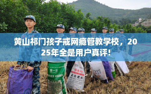 黄山祁门孩子戒网瘾管教学校，2025年全是用户真评!