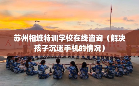 苏州相城特训学校在线咨询（解决孩子沉迷手机的情况）