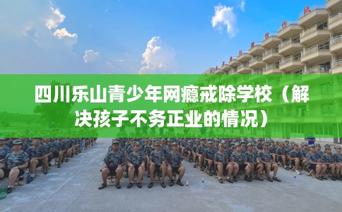 四川乐山青少年网瘾戒除学校(解决孩子不务正业的情况) 四川乐山青少年网瘾戒除学校(解决孩子不务正业的情况)