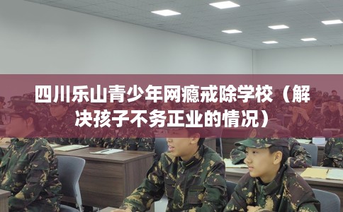 四川乐山青少年网瘾戒除学校(解决孩子不务正业的情况) 四川乐山青少年网瘾戒除学校(解决孩子不务正业的情况)