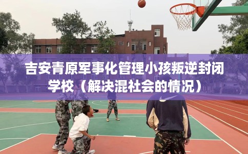 吉安青原军事化管理小孩叛逆封闭学校（解决混社会的情况）