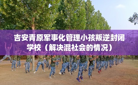 吉安青原军事化管理小孩叛逆封闭学校（解决混社会的情况）