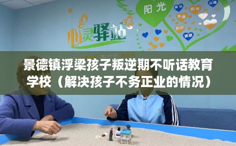 景德镇浮梁孩子叛逆期不听话教育学校(解决孩子不务正业的情况) 景德镇浮梁孩子叛逆期不听话教育学校(解决孩子不务正业的情况)