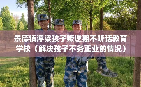 景德镇浮梁孩子叛逆期不听话教育学校(解决孩子不务正业的情况) 景德镇浮梁孩子叛逆期不听话教育学校(解决孩子不务正业的情况)