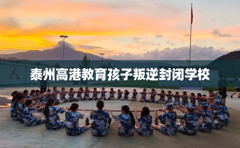 泰州高港教育孩子叛逆封闭学校