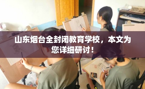 山东烟台全封闭教育学校，本文为您详细研讨！