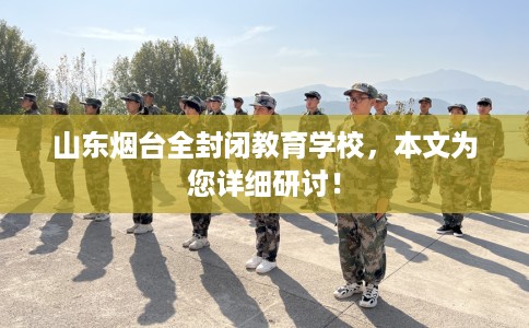 山东烟台全封闭教育学校，本文为您详细研讨！