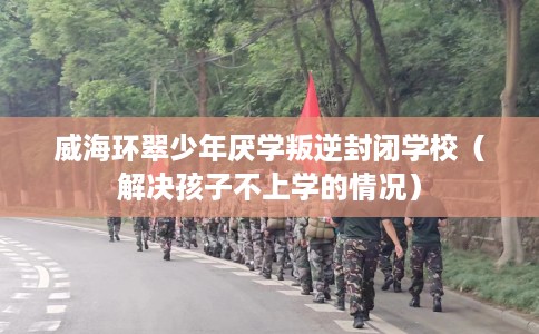 威海环翠少年厌学叛逆封闭学校（解决孩子不上学的情况）