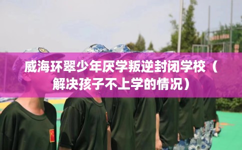威海环翠少年厌学叛逆封闭学校（解决孩子不上学的情况）