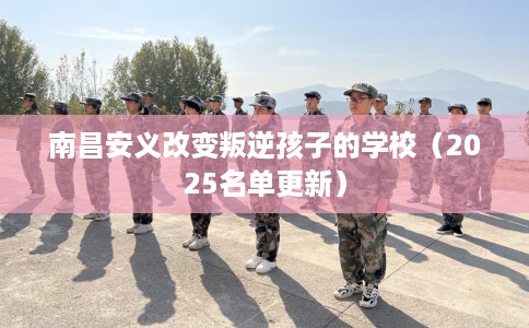 南昌安义改变叛逆孩子的学校（2025名单更新）