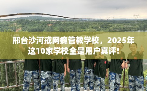 邢台沙河戒网瘾管教学校，2025年这10家学校全是用户真评!