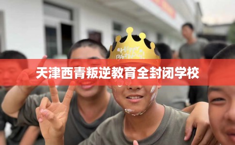天津西青叛逆教育全封闭学校