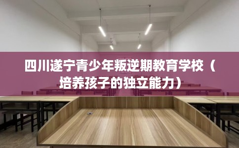 四川遂宁青少年叛逆期教育学校（培养孩子的独立能力）