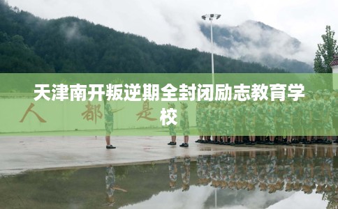 天津南开叛逆期全封闭励志教育学校 天津南开叛逆期全封闭励志教育学校