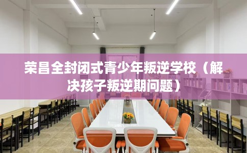 荣昌全封闭式青少年叛逆学校（解决孩子叛逆期问题）
