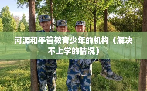 河源和平管教青少年的机构（解决不上学的情况）