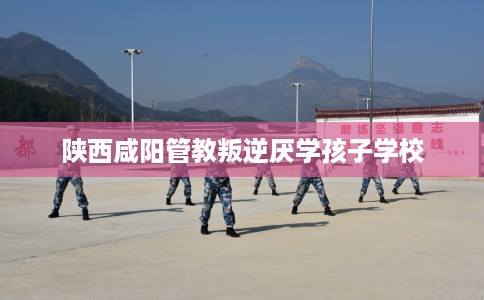 陕西咸阳管教叛逆厌学孩子学校