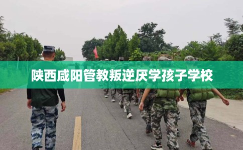 陕西咸阳管教叛逆厌学孩子学校