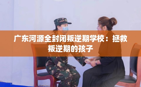 广东河源全封闭叛逆期学校：拯救叛逆期的孩子