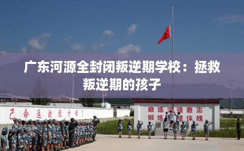 广东河源全封闭叛逆期学校：拯救叛逆期的孩子